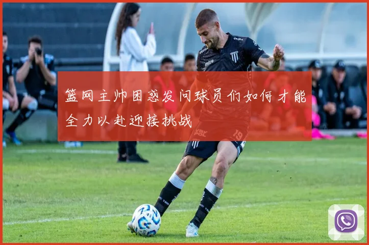 篮网主帅困惑发问球员们如何才能全力以赴迎接挑战