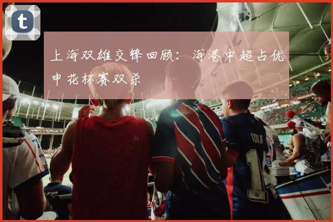 上海双雄交锋回顾：海港中超占优申花杯赛双杀