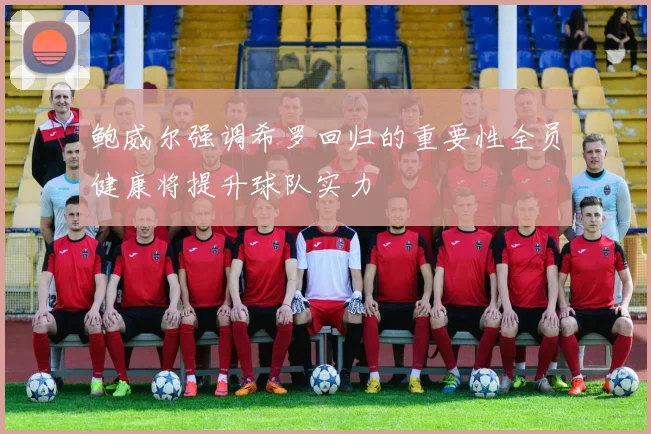 鲍威尔强调希罗回归的重要性全员健康将提升球队实力