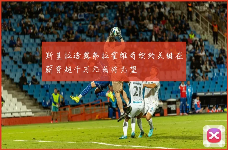 斯基拉透露弗拉霍维奇续约关键在薪资超千万元或将无望