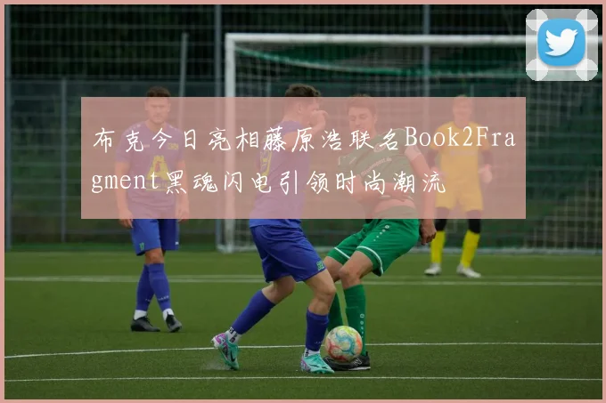 布克今日亮相藤原浩联名Book2Fragment黑魂闪电引领时尚潮流