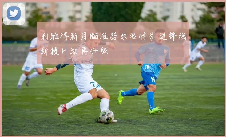 利雅得新月瞄准瑟尔洛特引进锋线新援计划再升级
