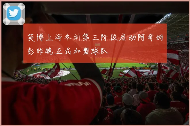 英博上海冬训第三阶段启动阿奇姆彭昨晚正式加盟球队