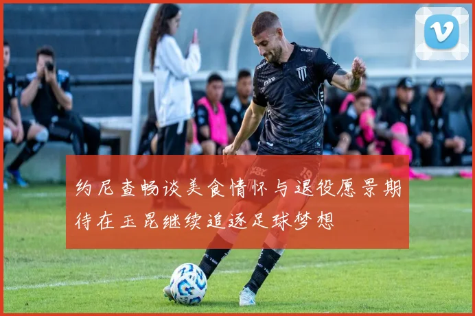 约尼查畅谈美食情怀与退役愿景期待在玉昆继续追逐足球梦想