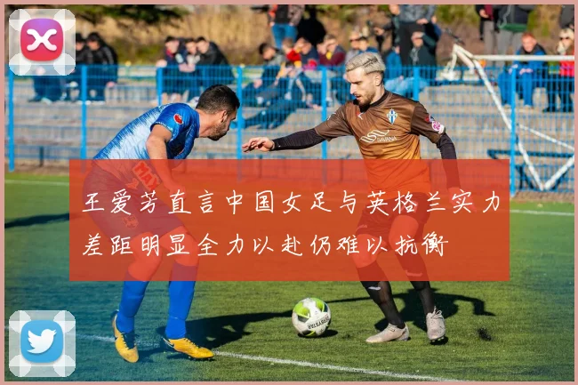 王爱芳直言中国女足与英格兰实力差距明显全力以赴仍难以抗衡