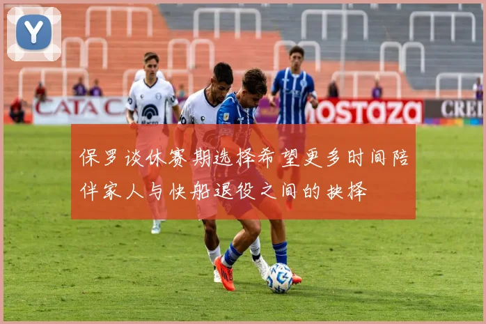 保罗谈休赛期选择希望更多时间陪伴家人与快船退役之间的抉择