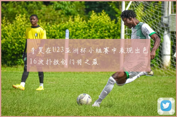 李昊在U23亚洲杯小组赛中表现出色16次扑救创门将之最