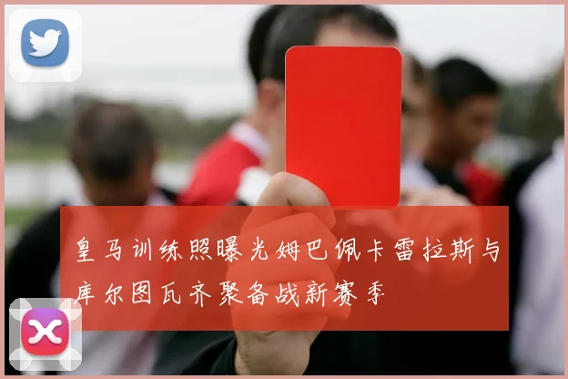 皇马训练照曝光姆巴佩卡雷拉斯与库尔图瓦齐聚备战新赛季