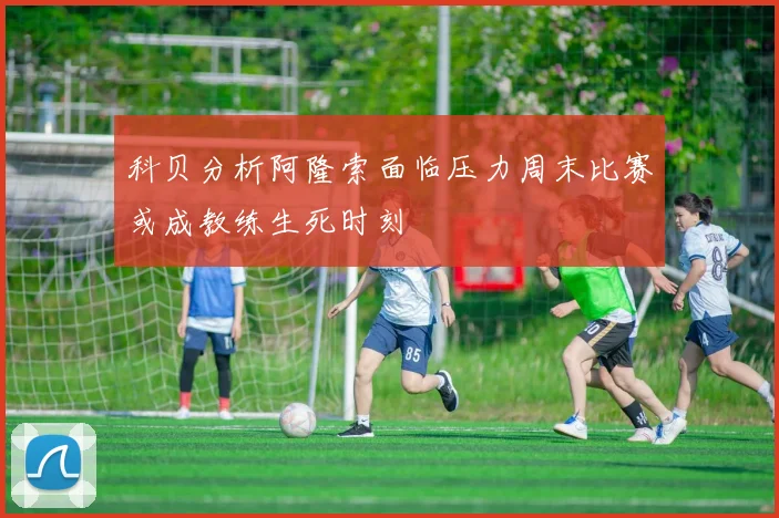 科贝分析阿隆索面临压力周末比赛或成教练生死时刻