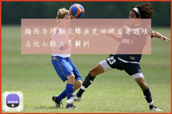 梅西与穆勒交锋历史回顾后者战绩占优七胜三负解析