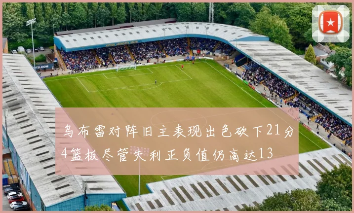 乌布雷对阵旧主表现出色砍下21分4篮板尽管失利正负值仍高达13