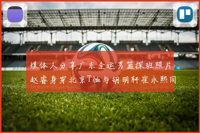 媒体人分享广东全运男篮探班照片赵睿身穿北京T恤与胡明轩崔永熙同框合影
