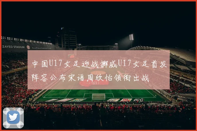 中国U17女足迎战挪威U17女足首发阵容公布宋语周欣怡领衔出战