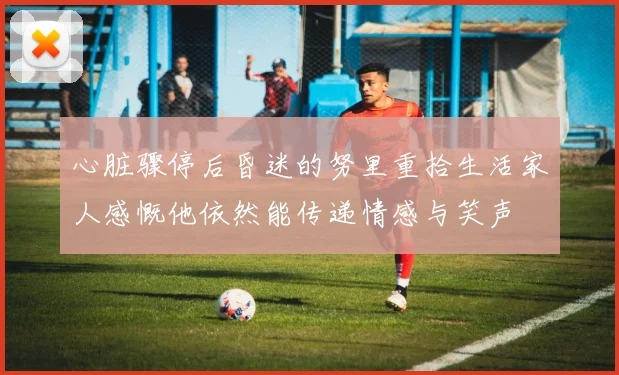 心脏骤停后昏迷的努里重拾生活家人感慨他依然能传递情感与笑声