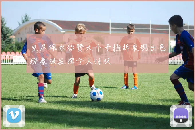 克尼佩尔称赞大个子挡拆表现出色现象级发挥令人惊叹